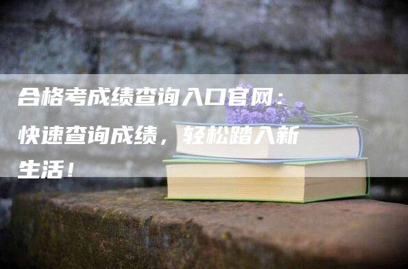 合格考成绩查询入口官网：快速查询成绩，轻松踏入新生活！