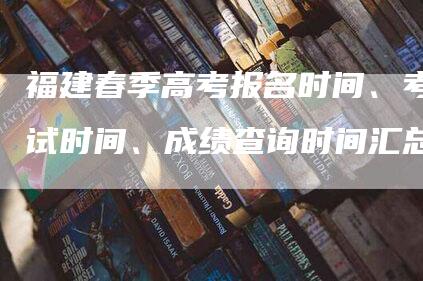 福建春季高考报名时间、考试时间、成绩查询时间汇总