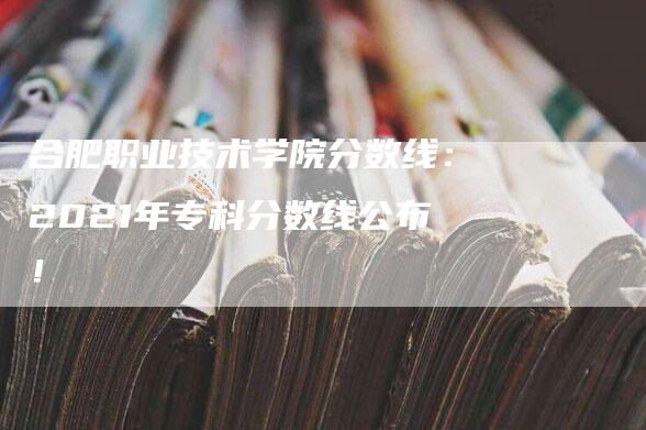 合肥职业技术学院分数线：2021年专科分数线公布！