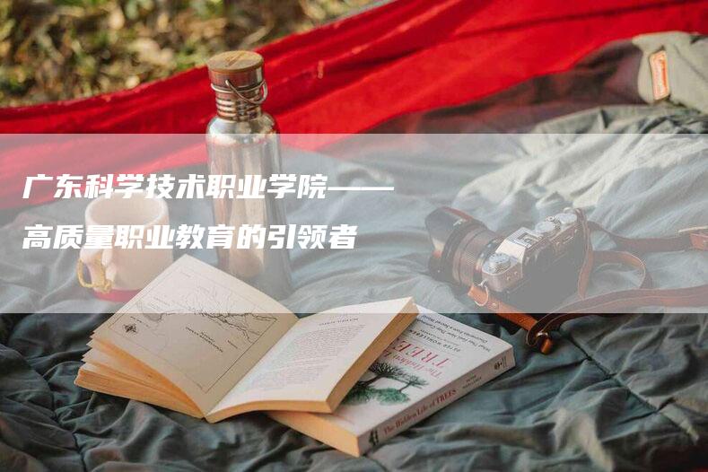 广东科学技术职业学院——高质量职业教育的引领者