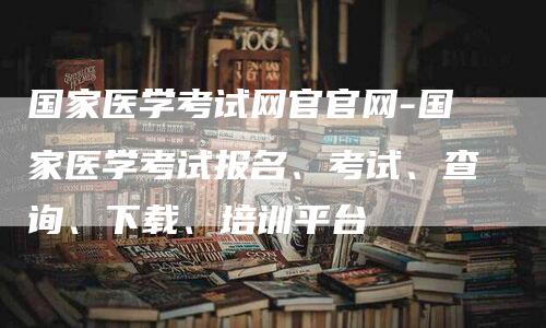 国家医学考试网官官网-国家医学考试报名、考试、查询、下载、培训平台