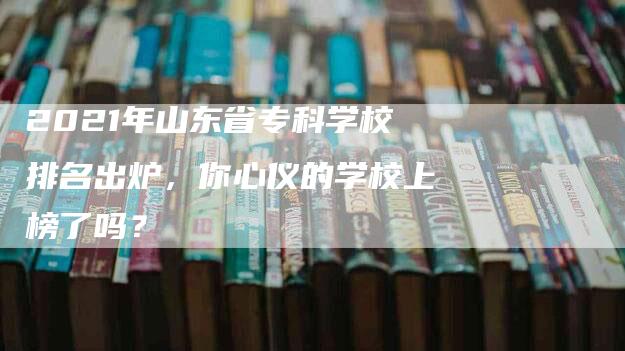 2021年山东省专科学校排名出炉，你心仪的学校上榜了吗？