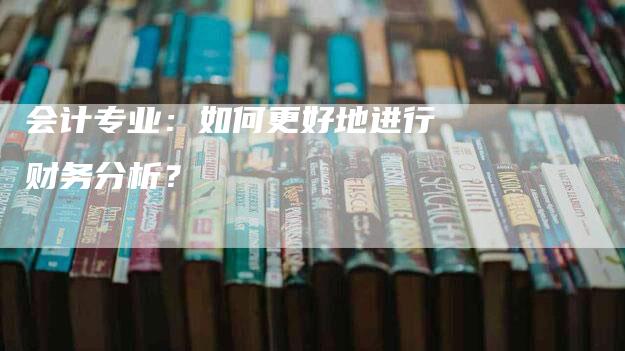 会计专业：如何更好地进行财务分析？