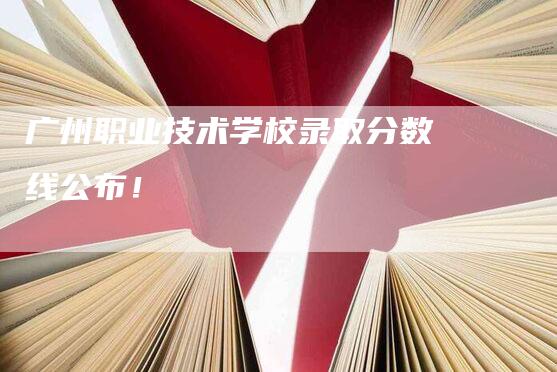 广州职业技术学校录取分数线公布！