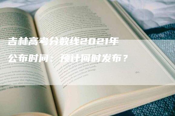 吉林高考分数线2021年公布时间：预计何时发布？