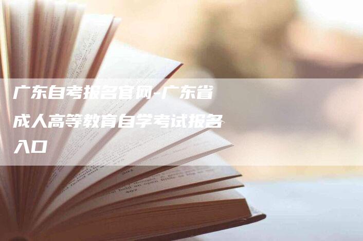 广东自考报名官网-广东省成人高等教育自学考试报名入口