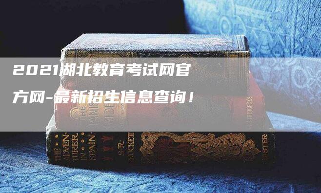 2021湖北教育考试网官方网-最新招生信息查询！