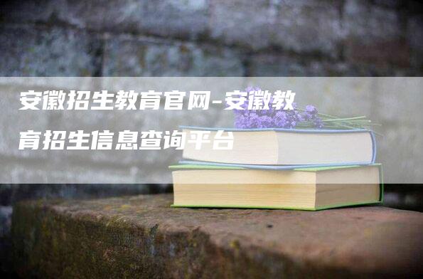 安徽招生教育官网-安徽教育招生信息查询平台