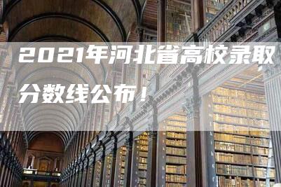 2021年河北省高校录取分数线公布！