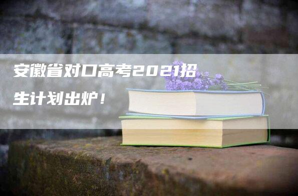 安徽省对口高考2021招生计划出炉！