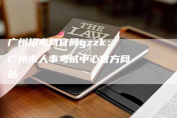 广州招考网官网gzzk：广州市人事考试中心官方网站