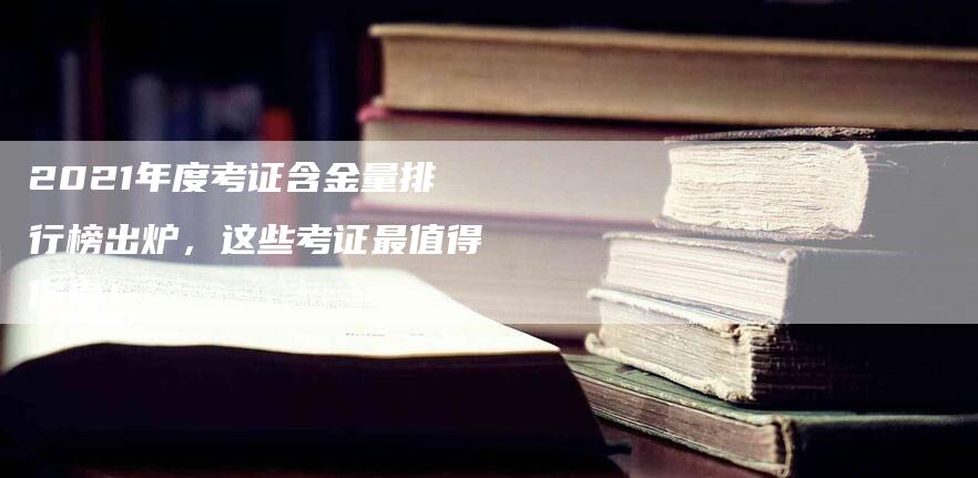 2021年度考证含金量排行榜出炉，这些考证最值得你考！