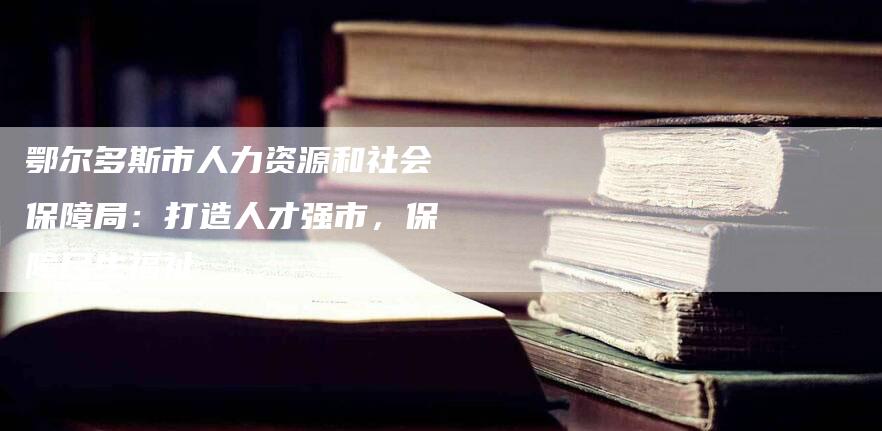 鄂尔多斯市人力资源和社会保障局：打造人才强市，保障民生福祉