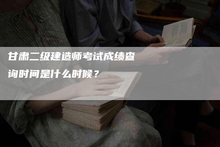 甘肃二级建造师考试成绩查询时间是什么时候？