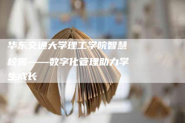 华东交通大学理工学院智慧校园——数字化管理助力学生成长