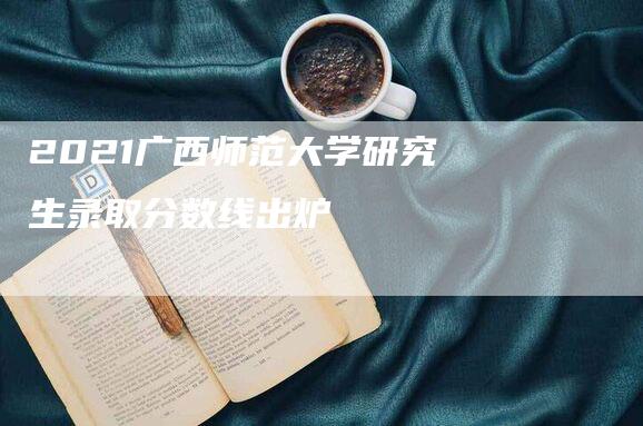 2021广西师范大学研究生录取分数线出炉