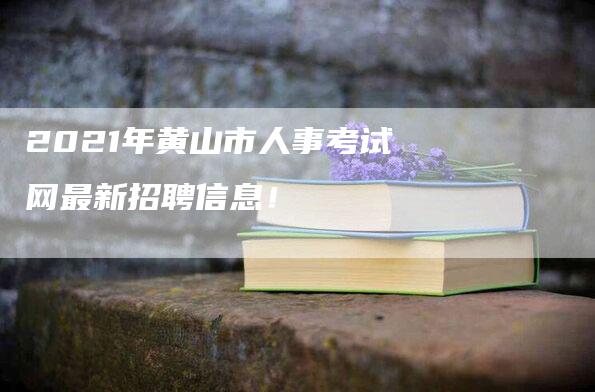 2021年黄山市人事考试网最新招聘信息！