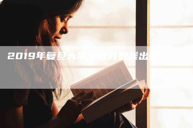 2019年复旦大学录取分数线出炉！