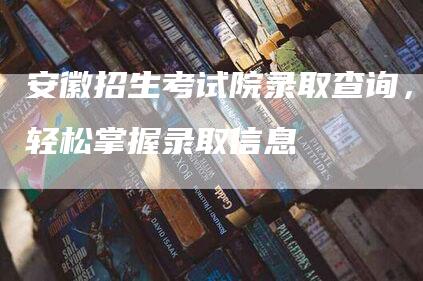 安徽招生考试院录取查询，轻松掌握录取信息
