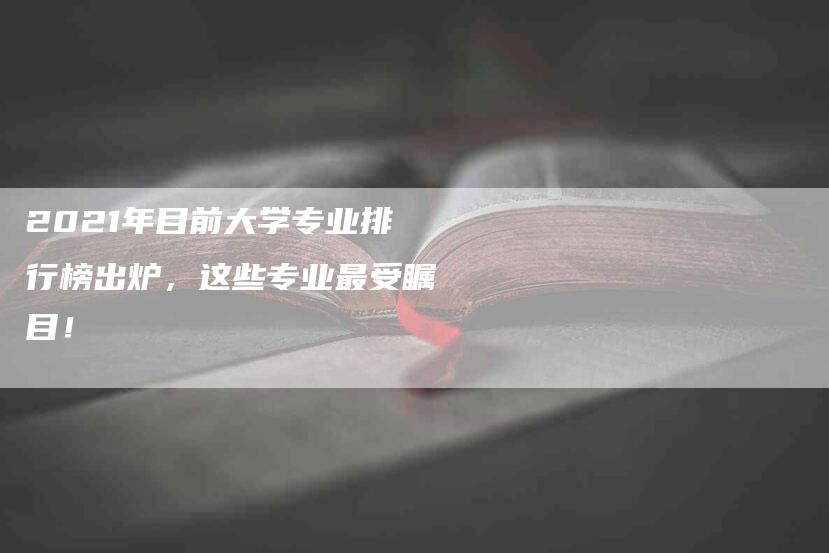 2021年目前大学专业排行榜出炉，这些专业最受瞩目！