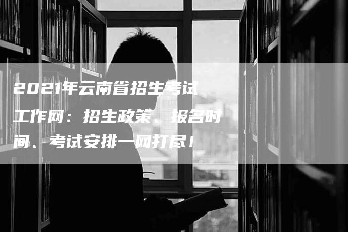 2021年云南省招生考试工作网：招生政策、报名时间、考试安排一网打尽！