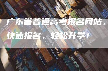 广东省普通高考报名网站，快速报名，轻松升学！