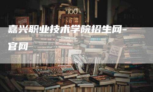 嘉兴职业技术学院招生网-官网