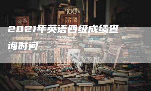 2021年英语四级成绩查询时间