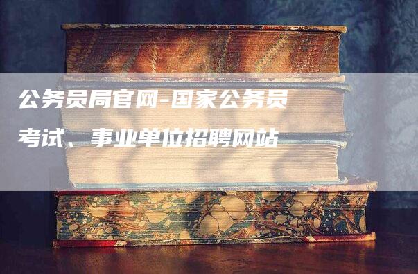 公务员局官网-国家公务员考试、事业单位招聘网站