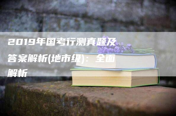 2019年国考行测真题及答案解析(地市级)：全面解析