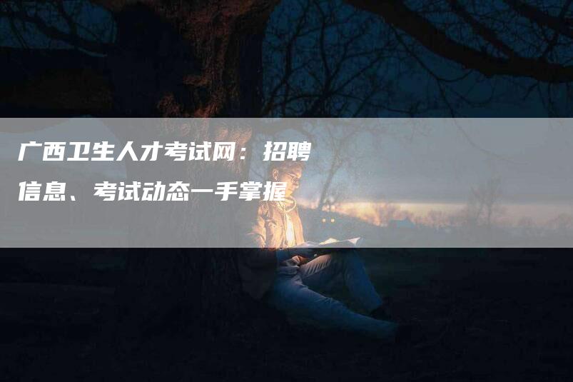 广西卫生人才考试网：招聘信息、考试动态一手掌握