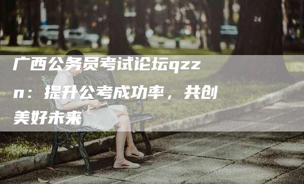 广西公务员考试论坛qzzn：提升公考成功率，共创美好未来