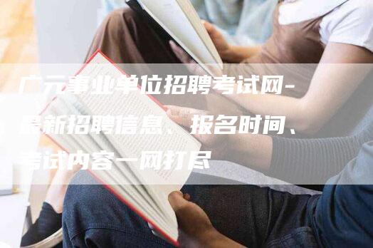 广元事业单位招聘考试网-最新招聘信息、报名时间、考试内容一网打尽