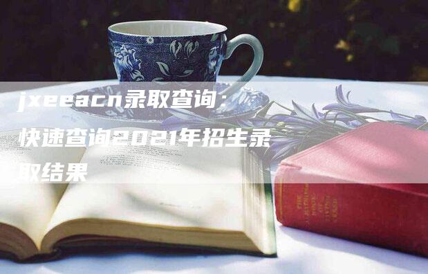 jxeeacn录取查询：快速查询2021年招生录取结果