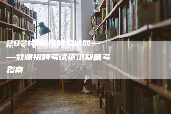 2021教师招聘考试网——教师招聘考试资讯和备考指南