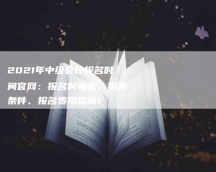 2021年中级会计报名时间官网：报名时间表、报名条件、报名费用查询！