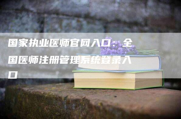 国家执业医师官网入口：全国医师注册管理系统登录入口