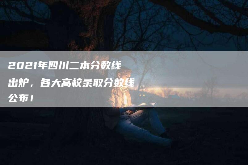 2021年四川二本分数线出炉，各大高校录取分数线公布！