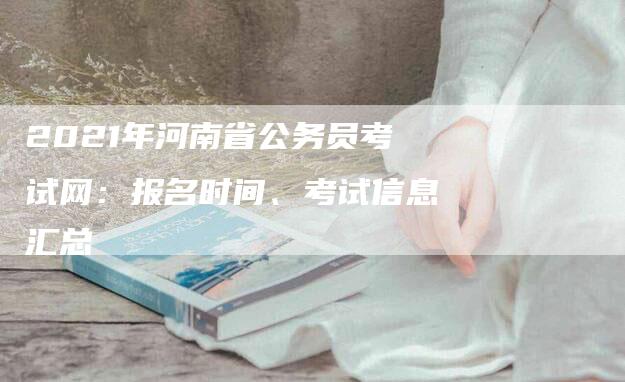 2021年河南省公务员考试网：报名时间、考试信息汇总