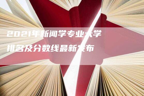 2021年新闻学专业大学排名及分数线最新发布