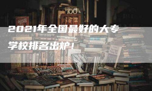 2021年全国最好的大专学校排名出炉！