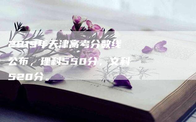 2019年天津高考分数线公布，理科550分，文科520分。