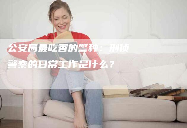 公安局最吃香的警种：刑侦警察的日常工作是什么？