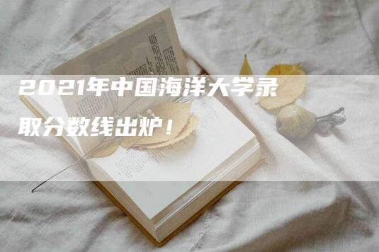 2021年中国海洋大学录取分数线出炉！