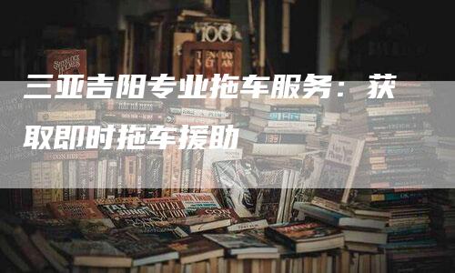 三亚吉阳专业拖车服务：获取即时拖车援助