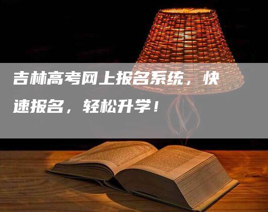 吉林高考网上报名系统，快速报名，轻松升学！