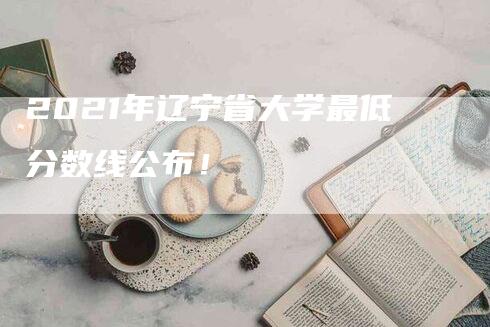 2021年辽宁省大学最低分数线公布！