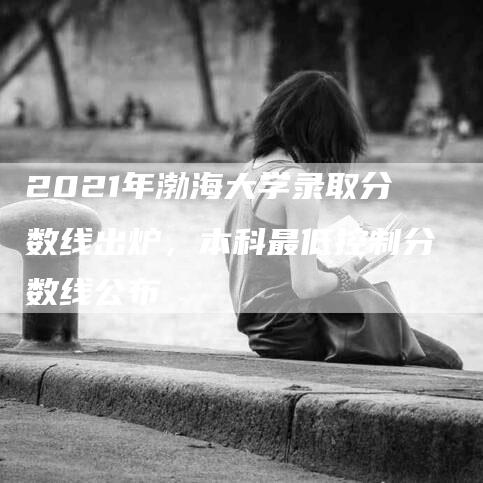 2021年渤海大学录取分数线出炉，本科最低控制分数线公布