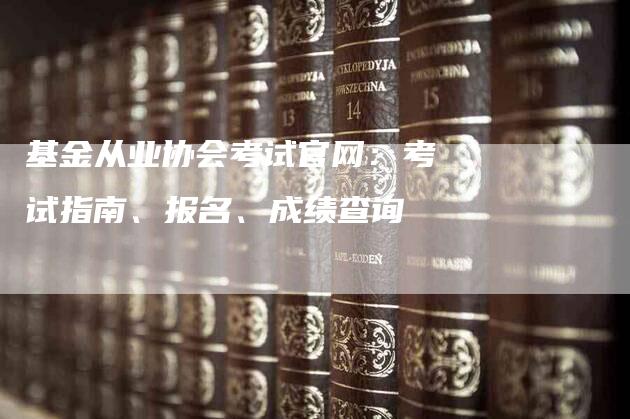 基金从业协会考试官网：考试指南、报名、成绩查询