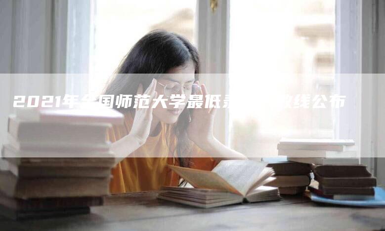 2021年全国师范大学最低录取分数线公布